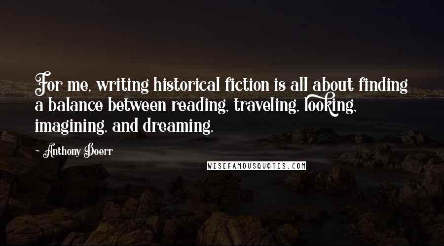 Anthony Doerr Quotes: For me, writing historical fiction is all about finding a balance between reading, traveling, looking, imagining, and dreaming.