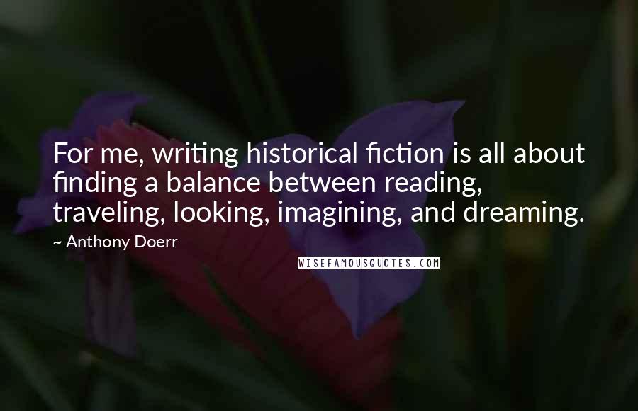 Anthony Doerr Quotes: For me, writing historical fiction is all about finding a balance between reading, traveling, looking, imagining, and dreaming.