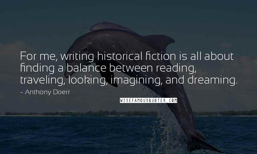 Anthony Doerr Quotes: For me, writing historical fiction is all about finding a balance between reading, traveling, looking, imagining, and dreaming.