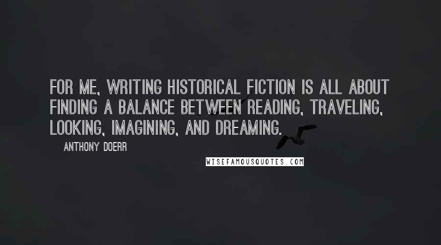 Anthony Doerr Quotes: For me, writing historical fiction is all about finding a balance between reading, traveling, looking, imagining, and dreaming.