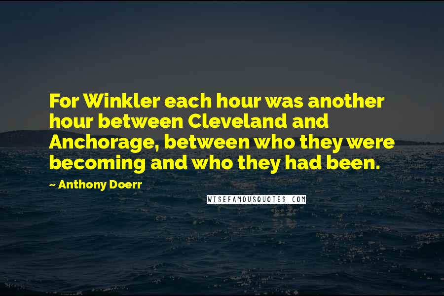 Anthony Doerr Quotes: For Winkler each hour was another hour between Cleveland and Anchorage, between who they were becoming and who they had been.