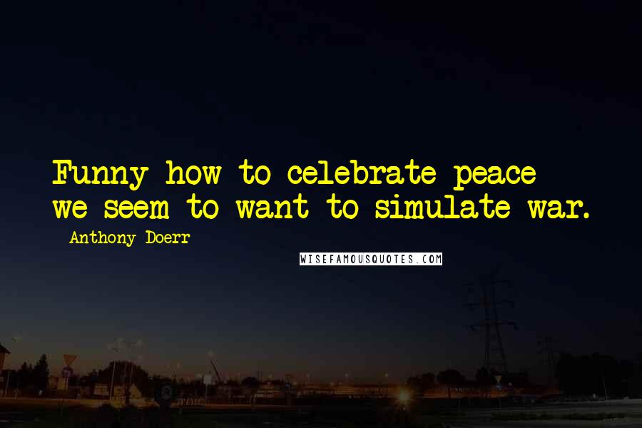 Anthony Doerr Quotes: Funny how to celebrate peace we seem to want to simulate war.