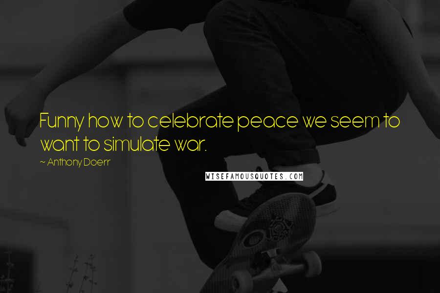 Anthony Doerr Quotes: Funny how to celebrate peace we seem to want to simulate war.