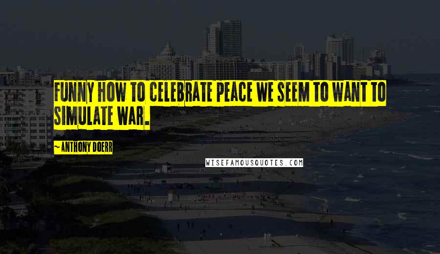 Anthony Doerr Quotes: Funny how to celebrate peace we seem to want to simulate war.