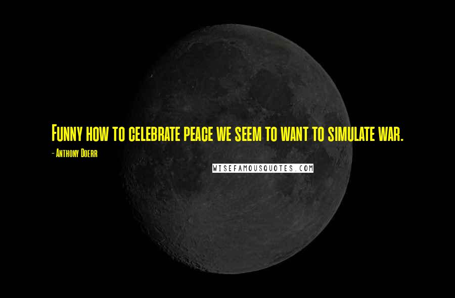 Anthony Doerr Quotes: Funny how to celebrate peace we seem to want to simulate war.