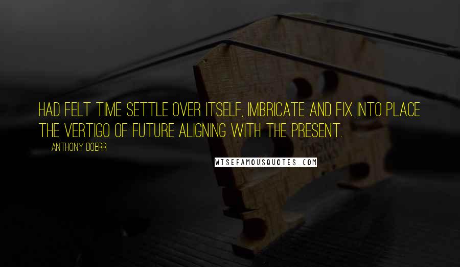 Anthony Doerr Quotes: had felt time settle over itself, imbricate and fix into place the vertigo of future aligning with the present.