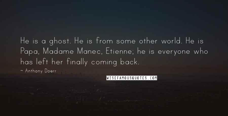 Anthony Doerr Quotes: He is a ghost. He is from some other world. He is Papa, Madame Manec, Etienne; he is everyone who has left her finally coming back.