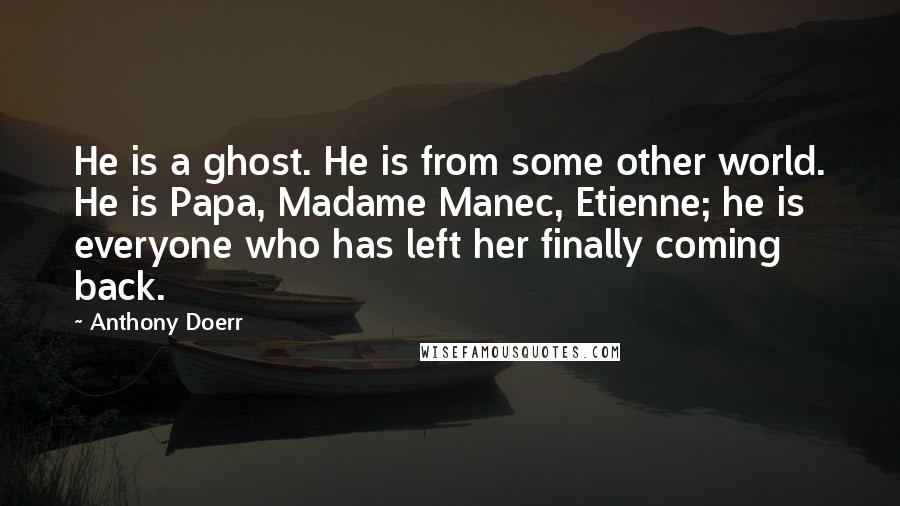 Anthony Doerr Quotes: He is a ghost. He is from some other world. He is Papa, Madame Manec, Etienne; he is everyone who has left her finally coming back.