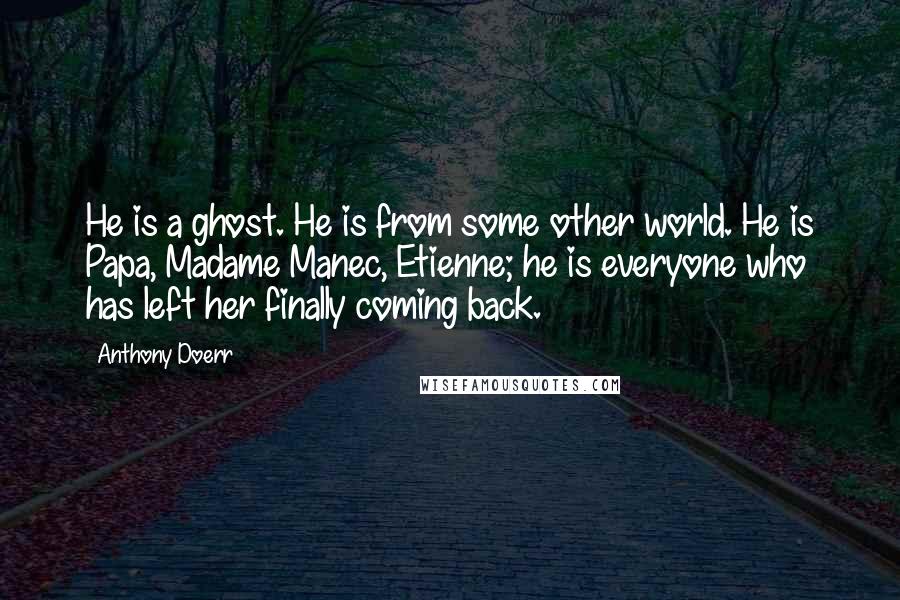 Anthony Doerr Quotes: He is a ghost. He is from some other world. He is Papa, Madame Manec, Etienne; he is everyone who has left her finally coming back.