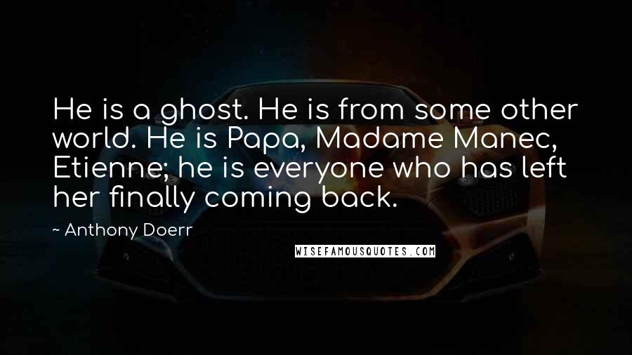 Anthony Doerr Quotes: He is a ghost. He is from some other world. He is Papa, Madame Manec, Etienne; he is everyone who has left her finally coming back.