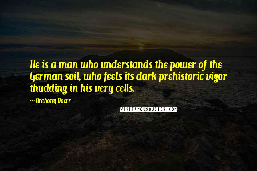 Anthony Doerr Quotes: He is a man who understands the power of the German soil, who feels its dark prehistoric vigor thudding in his very cells.