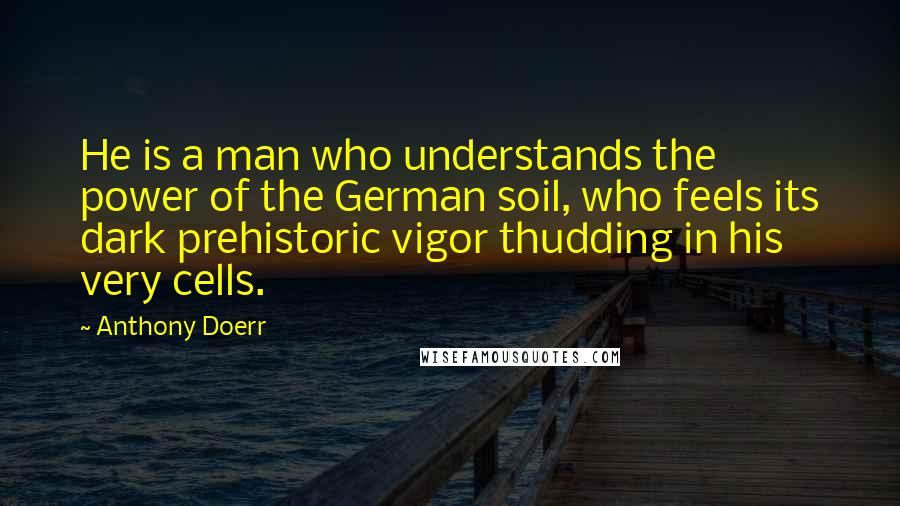 Anthony Doerr Quotes: He is a man who understands the power of the German soil, who feels its dark prehistoric vigor thudding in his very cells.