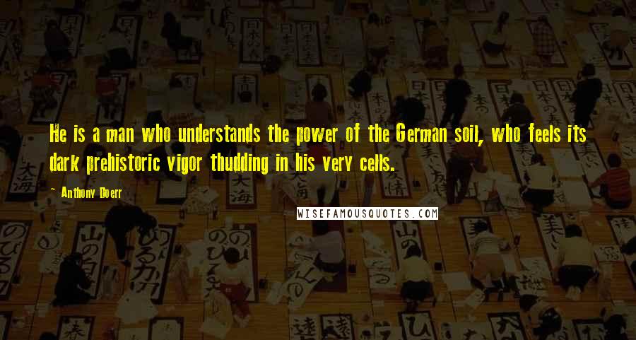 Anthony Doerr Quotes: He is a man who understands the power of the German soil, who feels its dark prehistoric vigor thudding in his very cells.