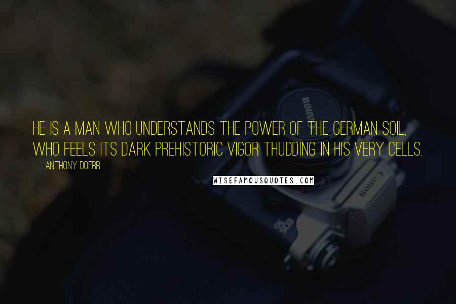 Anthony Doerr Quotes: He is a man who understands the power of the German soil, who feels its dark prehistoric vigor thudding in his very cells.