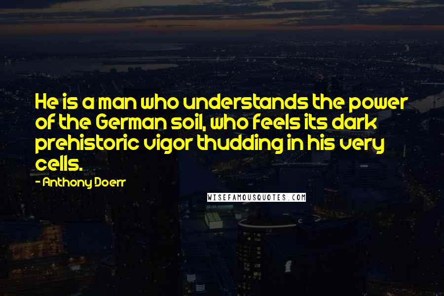 Anthony Doerr Quotes: He is a man who understands the power of the German soil, who feels its dark prehistoric vigor thudding in his very cells.