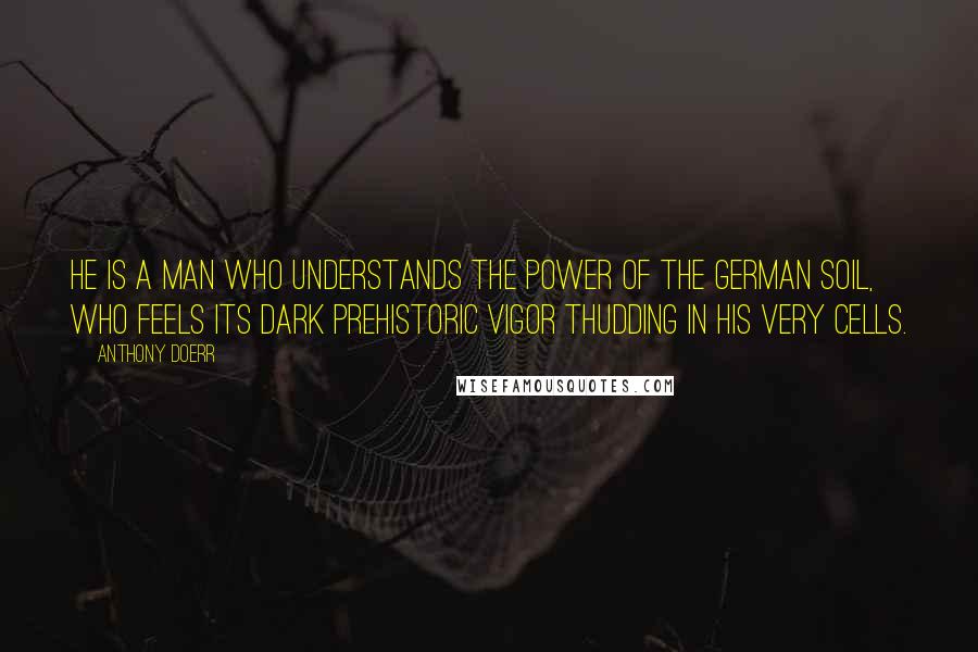 Anthony Doerr Quotes: He is a man who understands the power of the German soil, who feels its dark prehistoric vigor thudding in his very cells.