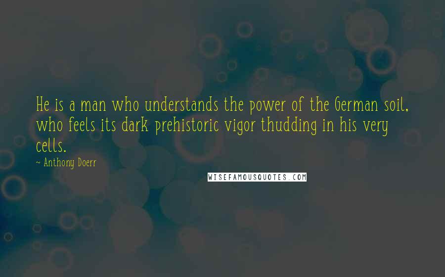 Anthony Doerr Quotes: He is a man who understands the power of the German soil, who feels its dark prehistoric vigor thudding in his very cells.