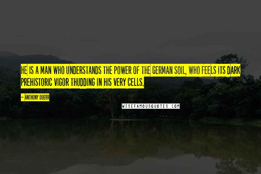 Anthony Doerr Quotes: He is a man who understands the power of the German soil, who feels its dark prehistoric vigor thudding in his very cells.