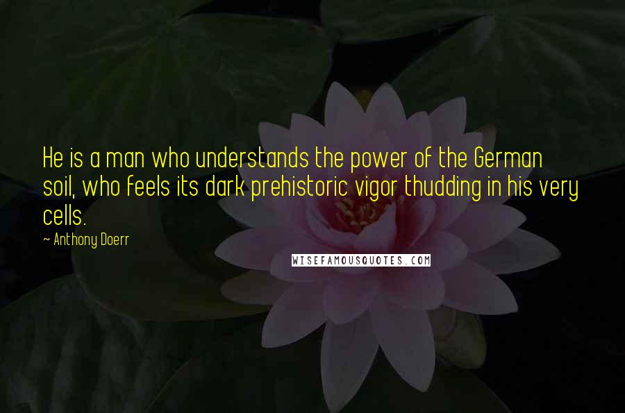 Anthony Doerr Quotes: He is a man who understands the power of the German soil, who feels its dark prehistoric vigor thudding in his very cells.