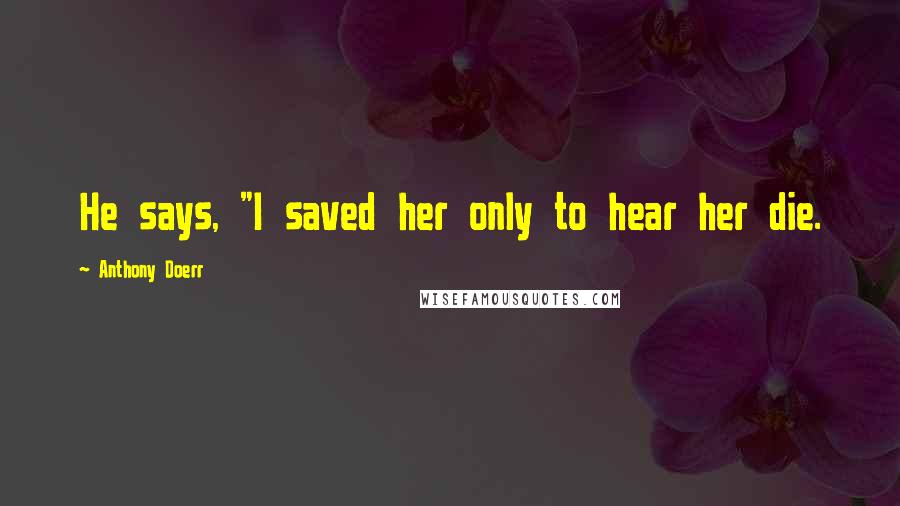 Anthony Doerr Quotes: He says, "I saved her only to hear her die.