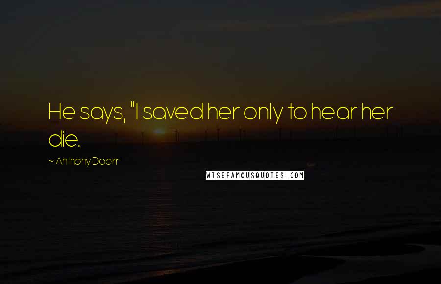 Anthony Doerr Quotes: He says, "I saved her only to hear her die.