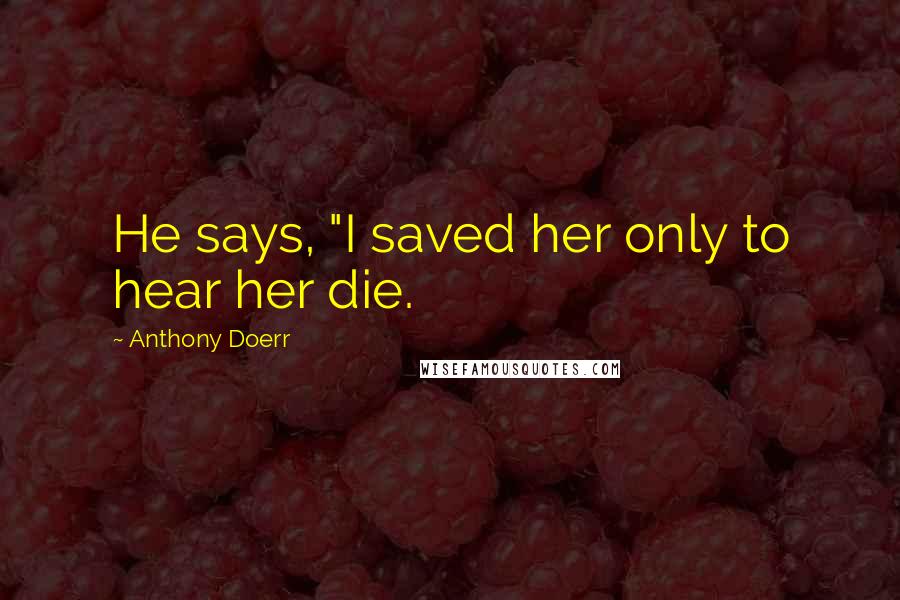 Anthony Doerr Quotes: He says, "I saved her only to hear her die.