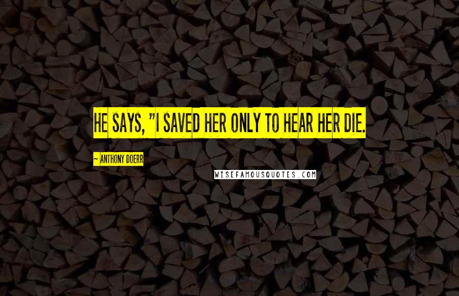 Anthony Doerr Quotes: He says, "I saved her only to hear her die.