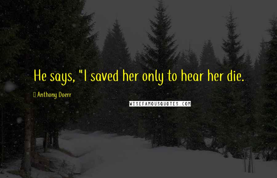 Anthony Doerr Quotes: He says, "I saved her only to hear her die.