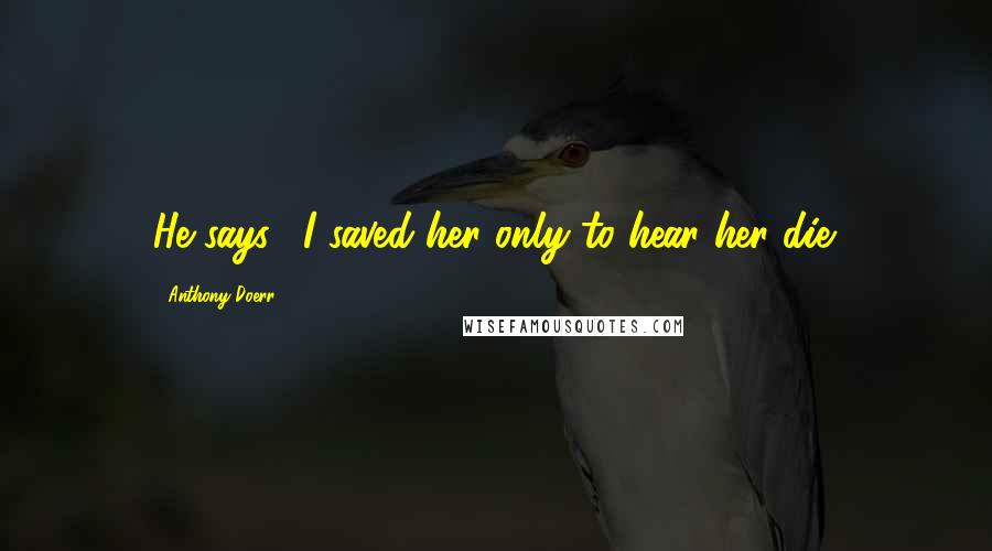 Anthony Doerr Quotes: He says, "I saved her only to hear her die.