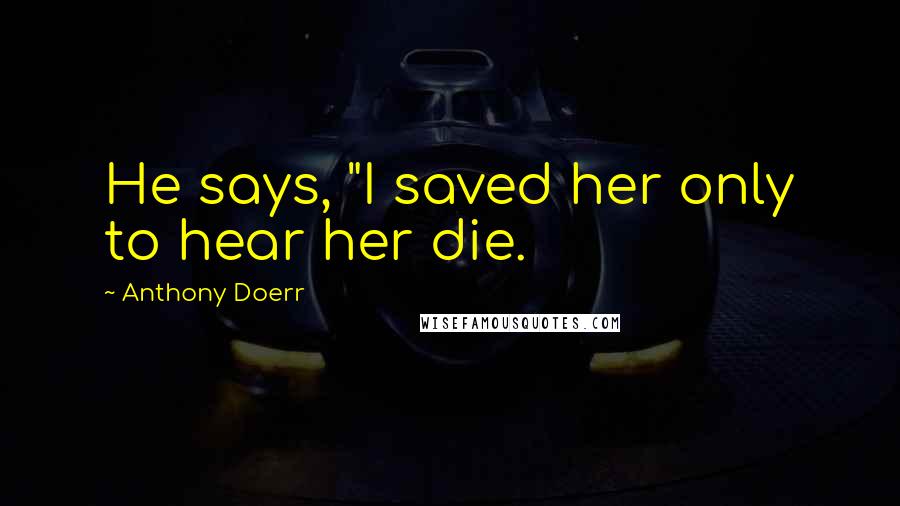 Anthony Doerr Quotes: He says, "I saved her only to hear her die.