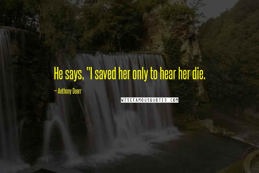 Anthony Doerr Quotes: He says, "I saved her only to hear her die.