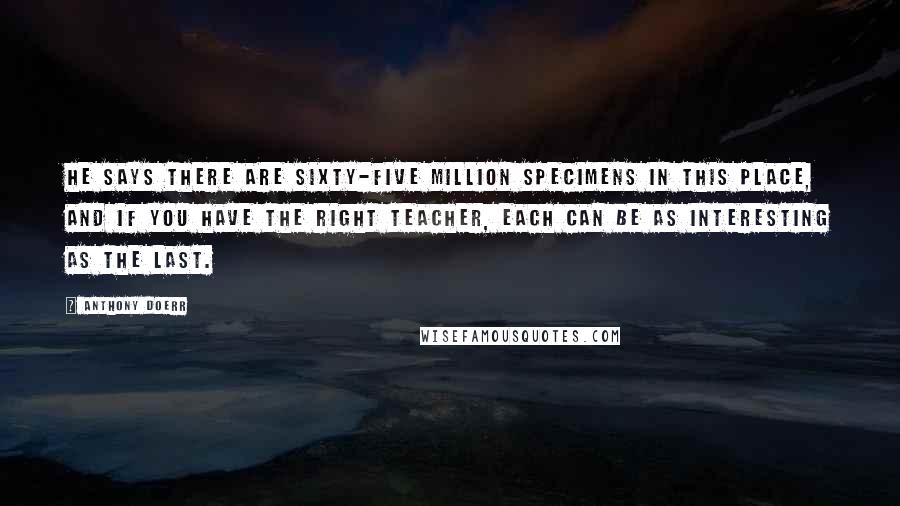 Anthony Doerr Quotes: He says there are sixty-five million specimens in this place, and if you have the right teacher, each can be as interesting as the last.