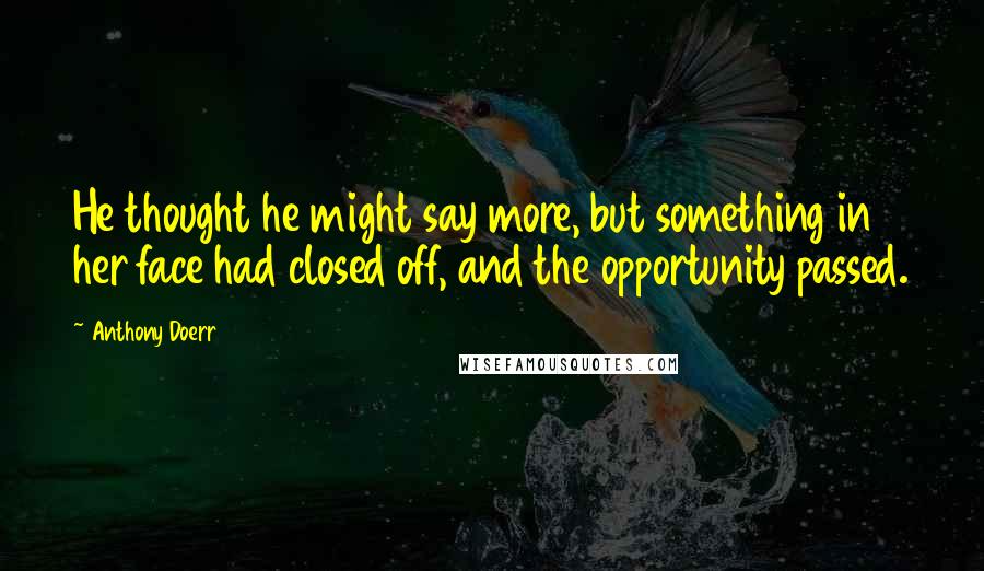 Anthony Doerr Quotes: He thought he might say more, but something in her face had closed off, and the opportunity passed.