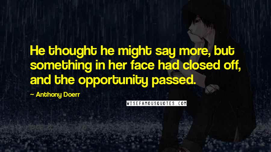 Anthony Doerr Quotes: He thought he might say more, but something in her face had closed off, and the opportunity passed.