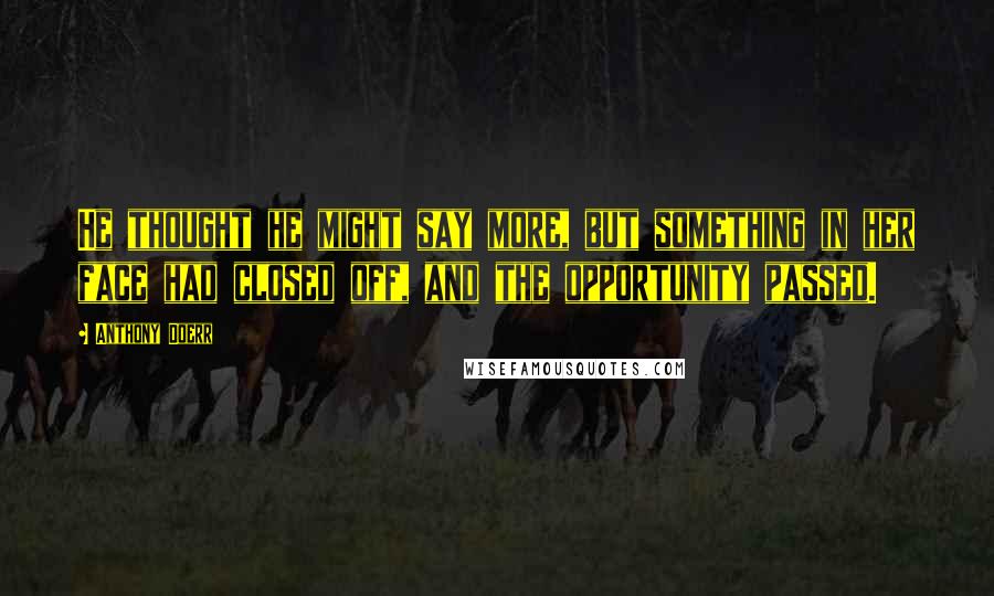 Anthony Doerr Quotes: He thought he might say more, but something in her face had closed off, and the opportunity passed.