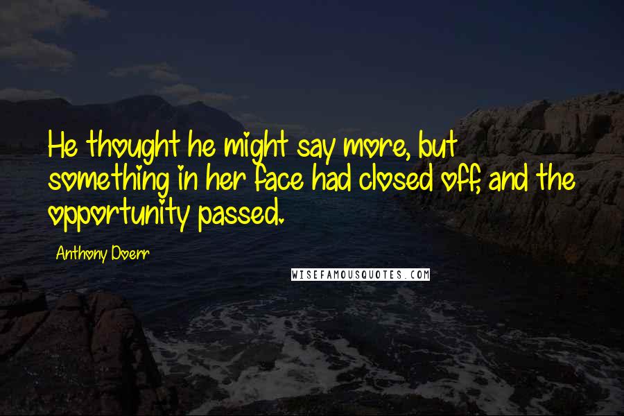 Anthony Doerr Quotes: He thought he might say more, but something in her face had closed off, and the opportunity passed.
