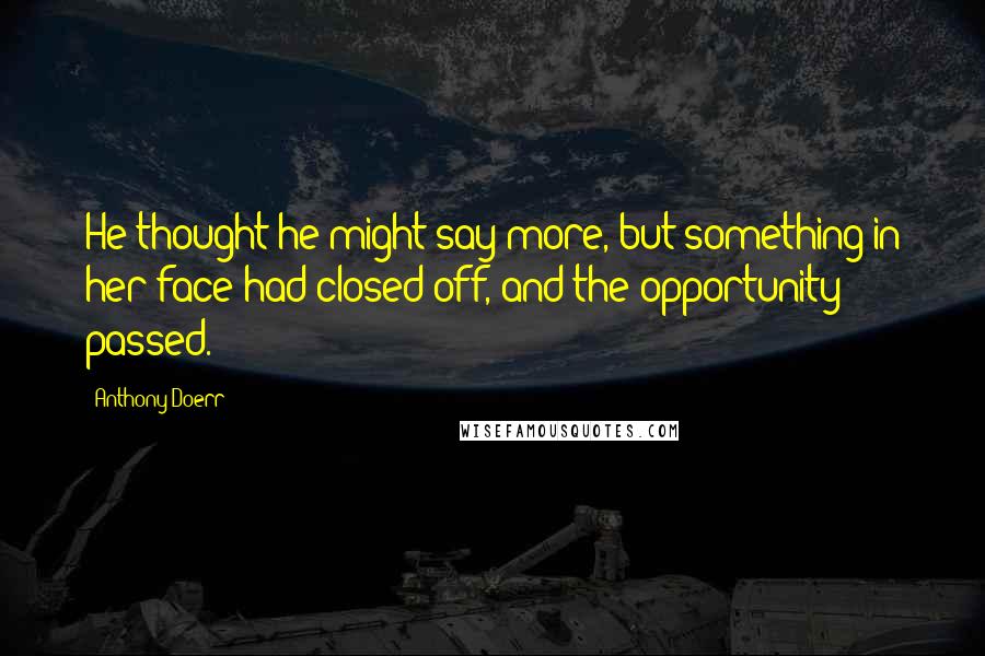 Anthony Doerr Quotes: He thought he might say more, but something in her face had closed off, and the opportunity passed.