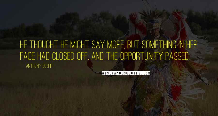 Anthony Doerr Quotes: He thought he might say more, but something in her face had closed off, and the opportunity passed.