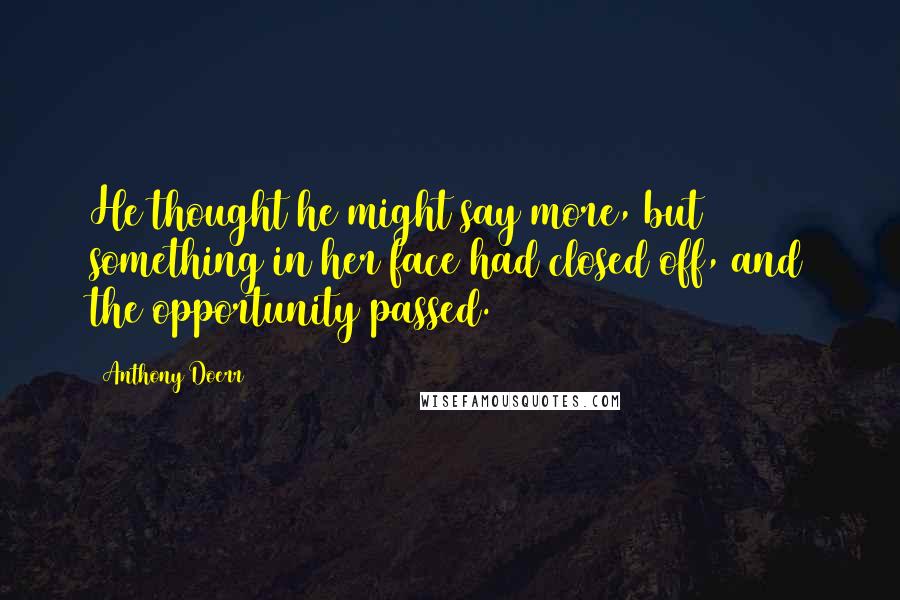 Anthony Doerr Quotes: He thought he might say more, but something in her face had closed off, and the opportunity passed.