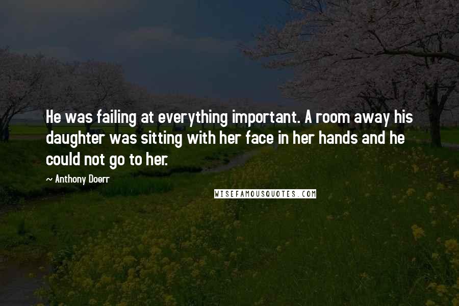 Anthony Doerr Quotes: He was failing at everything important. A room away his daughter was sitting with her face in her hands and he could not go to her.