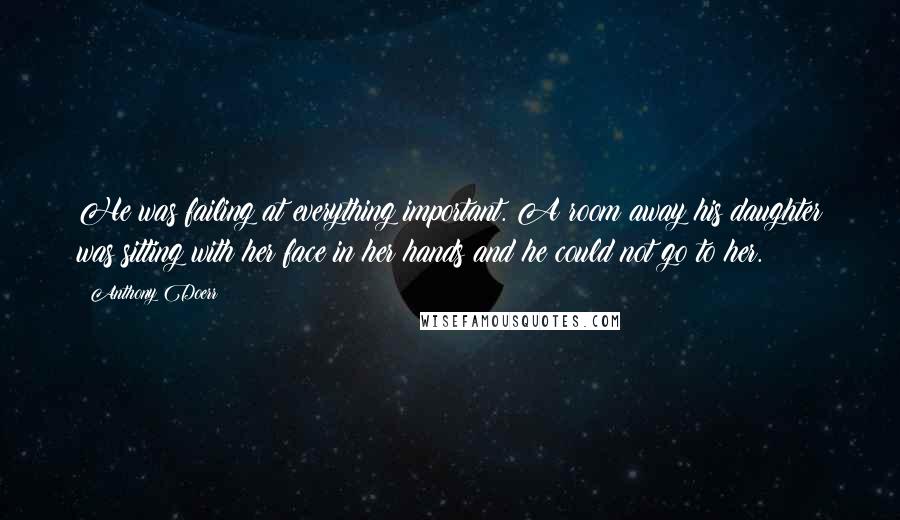 Anthony Doerr Quotes: He was failing at everything important. A room away his daughter was sitting with her face in her hands and he could not go to her.