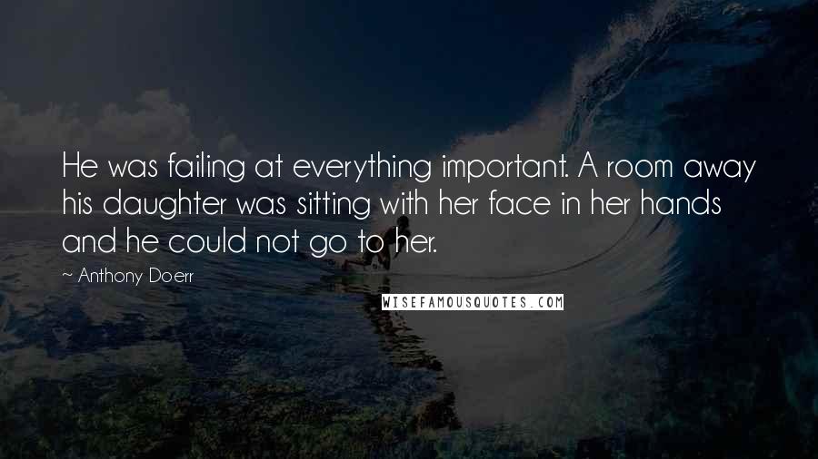 Anthony Doerr Quotes: He was failing at everything important. A room away his daughter was sitting with her face in her hands and he could not go to her.