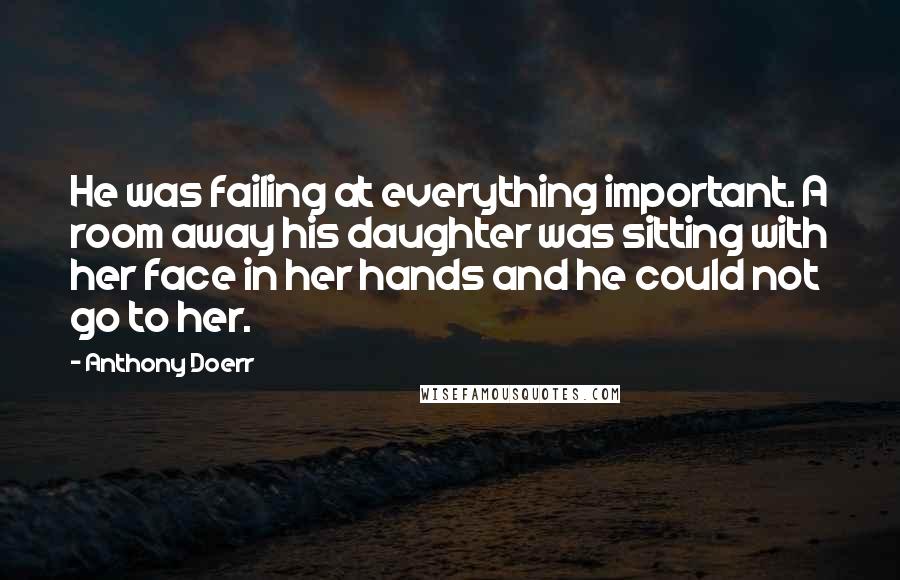 Anthony Doerr Quotes: He was failing at everything important. A room away his daughter was sitting with her face in her hands and he could not go to her.