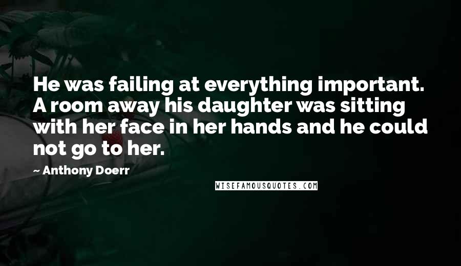 Anthony Doerr Quotes: He was failing at everything important. A room away his daughter was sitting with her face in her hands and he could not go to her.