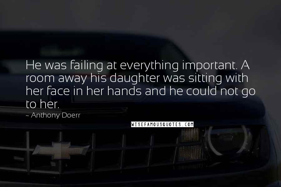 Anthony Doerr Quotes: He was failing at everything important. A room away his daughter was sitting with her face in her hands and he could not go to her.