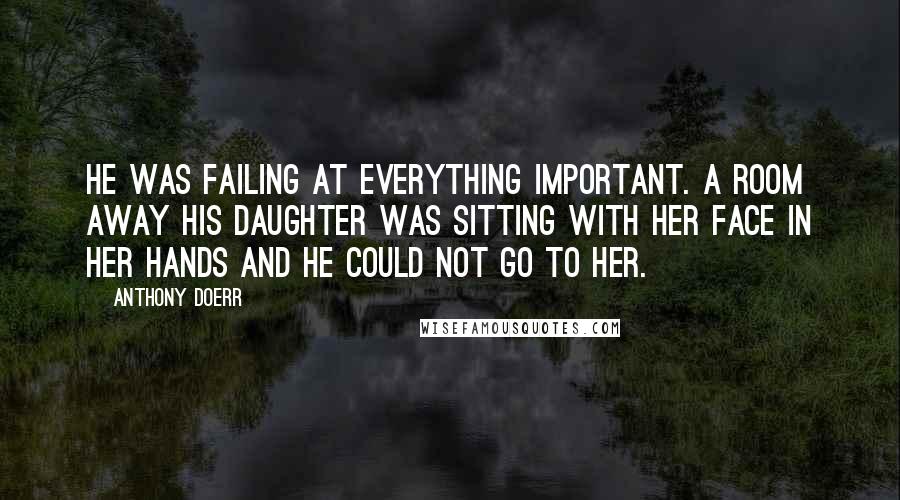 Anthony Doerr Quotes: He was failing at everything important. A room away his daughter was sitting with her face in her hands and he could not go to her.