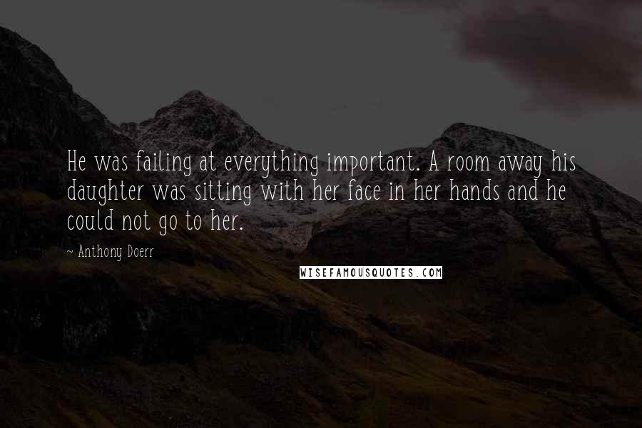 Anthony Doerr Quotes: He was failing at everything important. A room away his daughter was sitting with her face in her hands and he could not go to her.