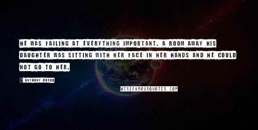 Anthony Doerr Quotes: He was failing at everything important. A room away his daughter was sitting with her face in her hands and he could not go to her.