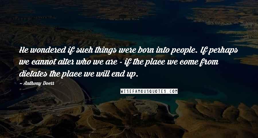 Anthony Doerr Quotes: He wondered if such things were born into people. If perhaps we cannot alter who we are - if the place we come from dictates the place we will end up.