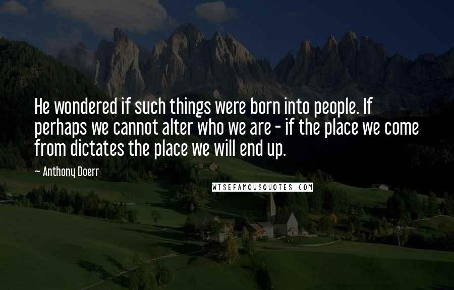 Anthony Doerr Quotes: He wondered if such things were born into people. If perhaps we cannot alter who we are - if the place we come from dictates the place we will end up.